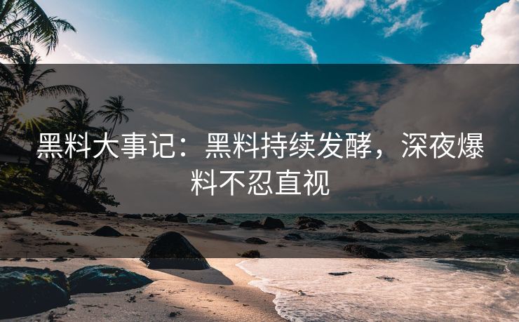 黑料大事记：黑料持续发酵，深夜爆料不忍直视