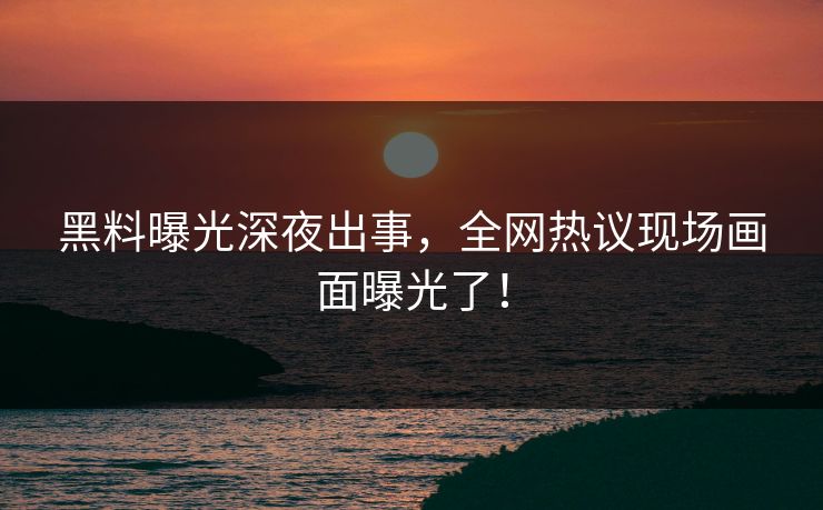 黑料曝光深夜出事，全网热议现场画面曝光了！