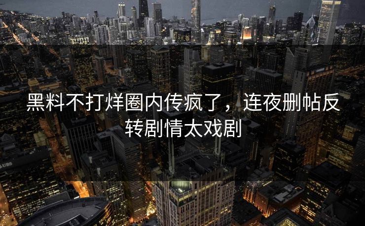黑料不打烊圈内传疯了，连夜删帖反转剧情太戏剧