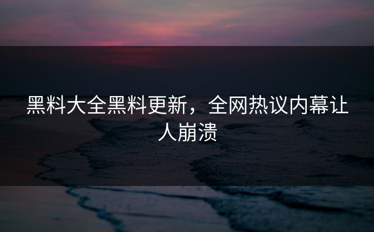黑料大全黑料更新，全网热议内幕让人崩溃