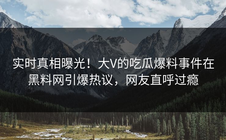 实时真相曝光！大V的吃瓜爆料事件在黑料网引爆热议，网友直呼过瘾