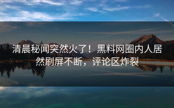 清晨秘闻突然火了！黑料网圈内人居然刷屏不断，评论区炸裂