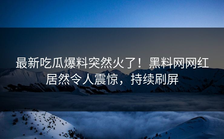 最新吃瓜爆料突然火了！黑料网网红居然令人震惊，持续刷屏