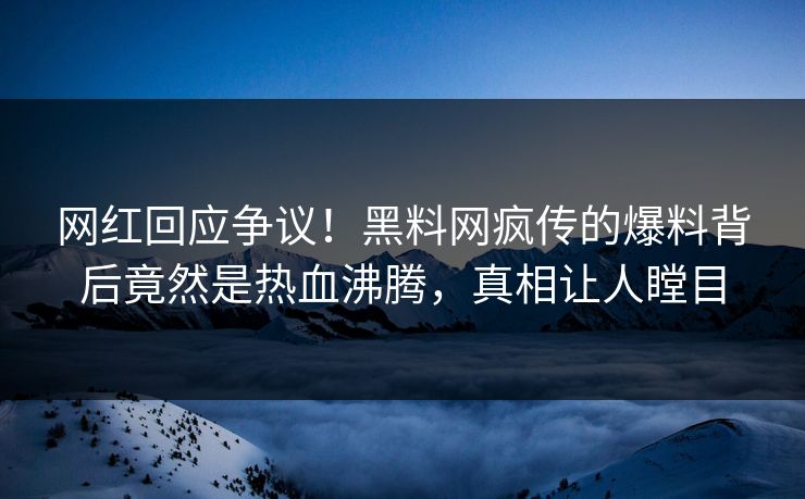 网红回应争议！黑料网疯传的爆料背后竟然是热血沸腾，真相让人瞠目