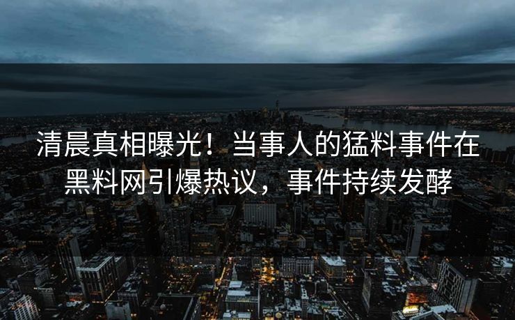清晨真相曝光！当事人的猛料事件在黑料网引爆热议，事件持续发酵