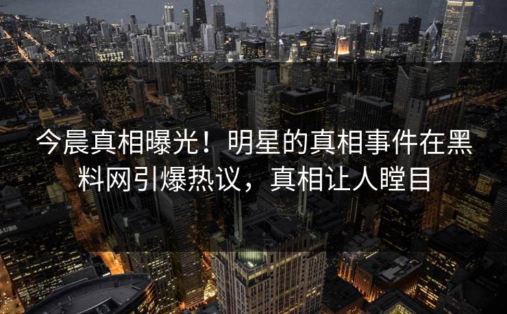 今晨真相曝光！明星的真相事件在黑料网引爆热议，真相让人瞠目
