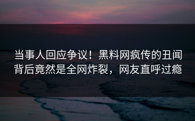 当事人回应争议！黑料网疯传的丑闻背后竟然是全网炸裂，网友直呼过瘾