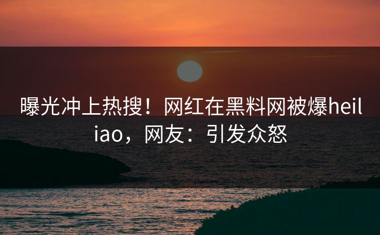 曝光冲上热搜！网红在黑料网被爆heiliao，网友：引发众怒