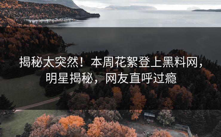 揭秘太突然！本周花絮登上黑料网，明星揭秘，网友直呼过瘾