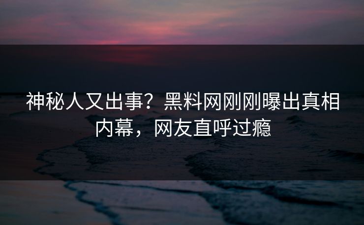 神秘人又出事？黑料网刚刚曝出真相内幕，网友直呼过瘾
