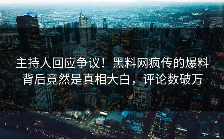 主持人回应争议！黑料网疯传的爆料背后竟然是真相大白，评论数破万