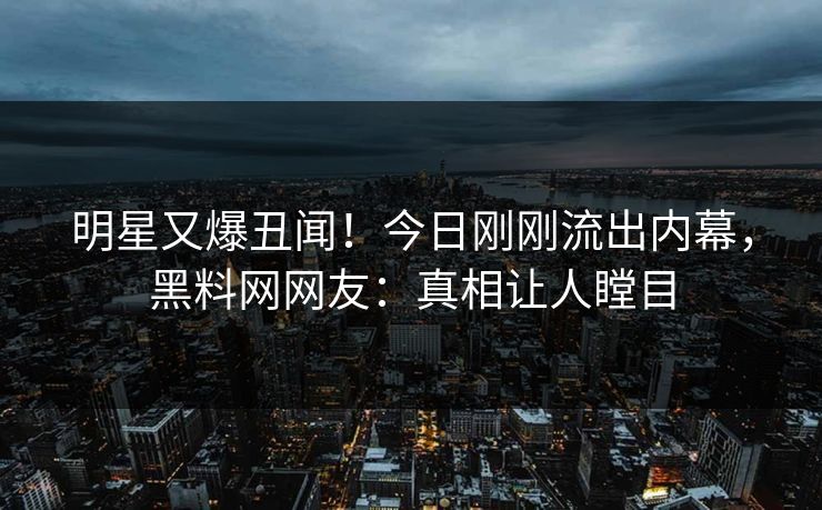 明星又爆丑闻！今日刚刚流出内幕，黑料网网友：真相让人瞠目