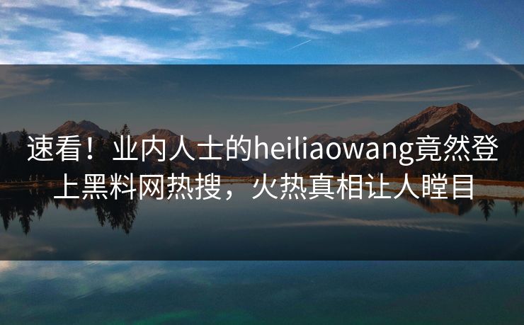 速看！业内人士的heiliaowang竟然登上黑料网热搜，火热真相让人瞠目