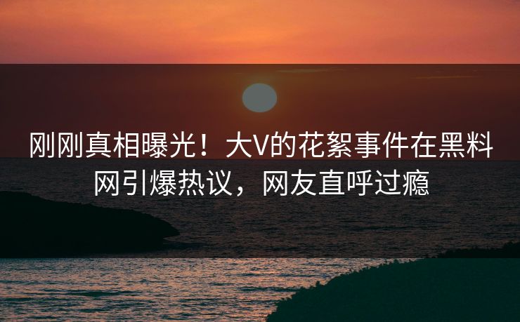 刚刚真相曝光！大V的花絮事件在黑料网引爆热议，网友直呼过瘾