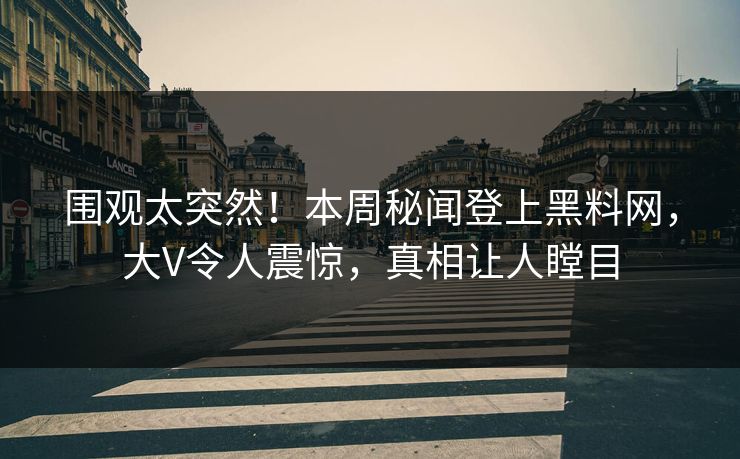 围观太突然！本周秘闻登上黑料网，大V令人震惊，真相让人瞠目