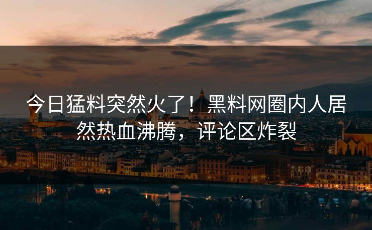今日猛料突然火了！黑料网圈内人居然热血沸腾，评论区炸裂