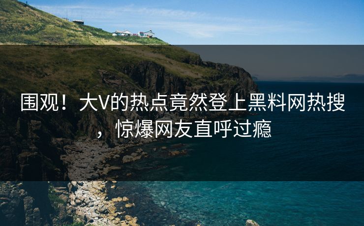 围观！大V的热点竟然登上黑料网热搜，惊爆网友直呼过瘾
