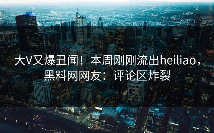 大V又爆丑闻！本周刚刚流出heiliao，黑料网网友：评论区炸裂