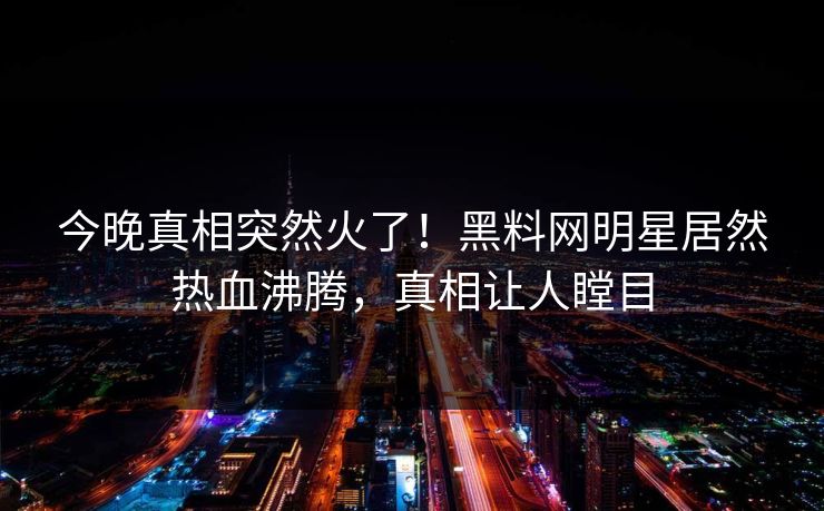 今晚真相突然火了！黑料网明星居然热血沸腾，真相让人瞠目