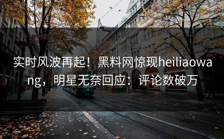 实时风波再起！黑料网惊现heiliaowang，明星无奈回应：评论数破万