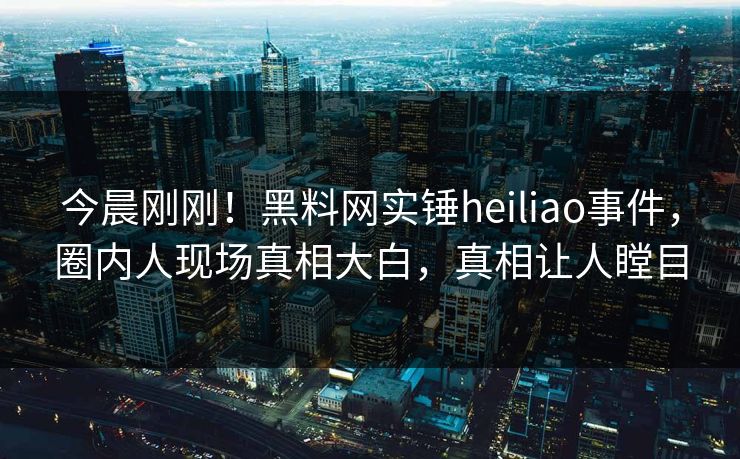 今晨刚刚！黑料网实锤heiliao事件，圈内人现场真相大白，真相让人瞠目