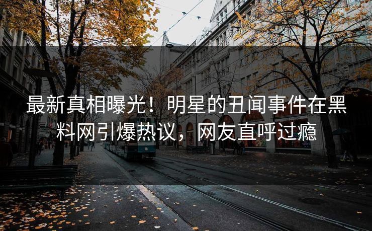 最新真相曝光！明星的丑闻事件在黑料网引爆热议，网友直呼过瘾