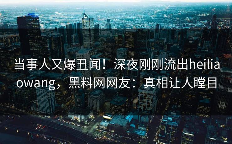 当事人又爆丑闻！深夜刚刚流出heiliaowang，黑料网网友：真相让人瞠目