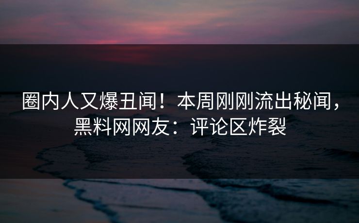 圈内人又爆丑闻！本周刚刚流出秘闻，黑料网网友：评论区炸裂