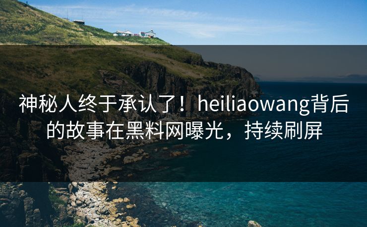 神秘人终于承认了！heiliaowang背后的故事在黑料网曝光，持续刷屏