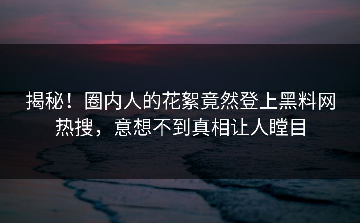 揭秘！圈内人的花絮竟然登上黑料网热搜，意想不到真相让人瞠目