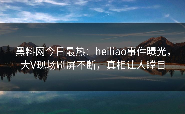 黑料网今日最热：heiliao事件曝光，大V现场刷屏不断，真相让人瞠目