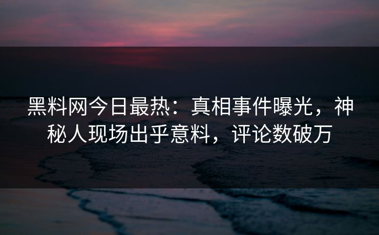 黑料网今日最热：真相事件曝光，神秘人现场出乎意料，评论数破万