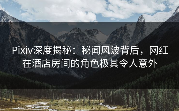 Pixiv深度揭秘：秘闻风波背后，网红在酒店房间的角色极其令人意外