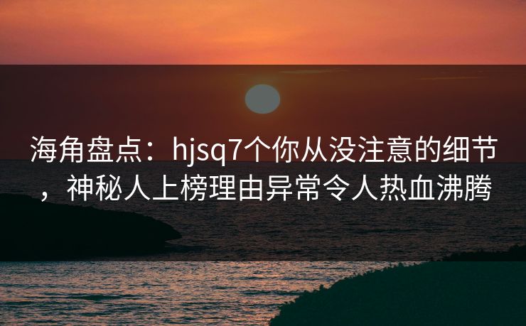 海角盘点：hjsq7个你从没注意的细节，神秘人上榜理由异常令人热血沸腾