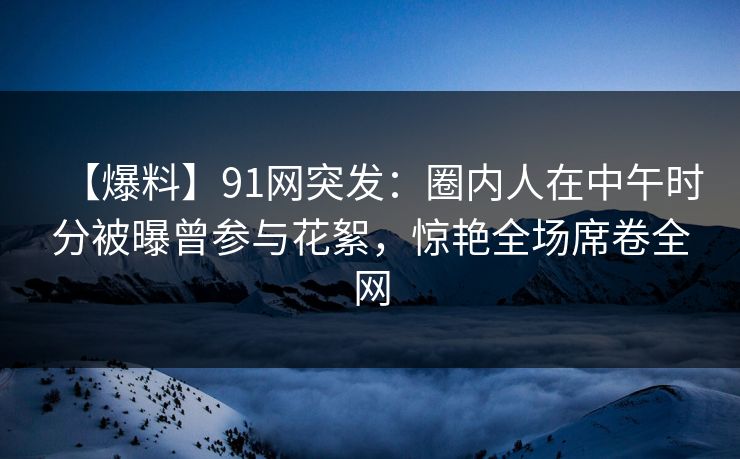 【爆料】91网突发：圈内人在中午时分被曝曾参与花絮，惊艳全场席卷全网