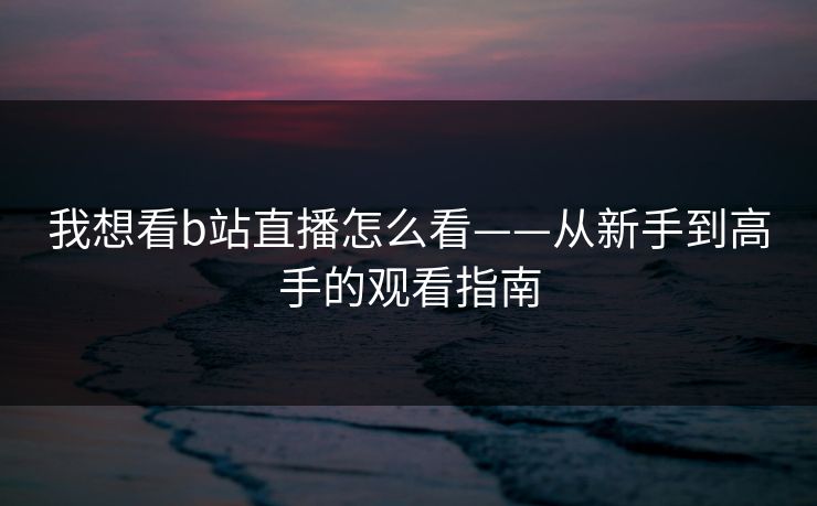 我想看b站直播怎么看——从新手到高手的观看指南