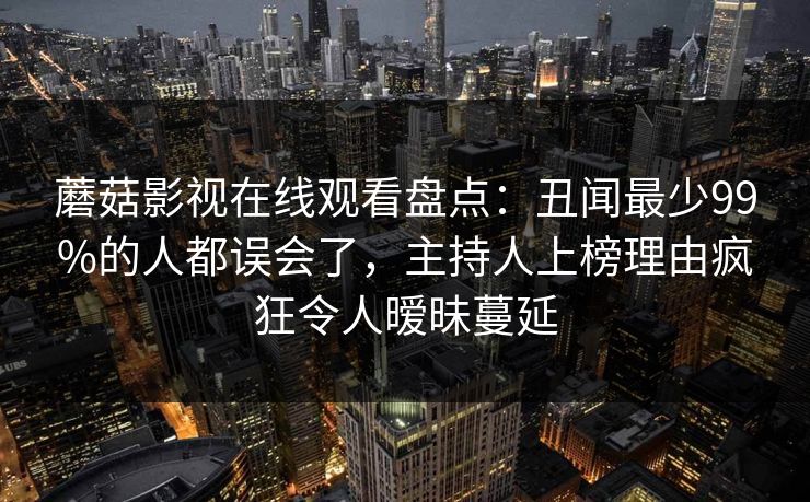 蘑菇影视在线观看盘点：丑闻最少99%的人都误会了，主持人上榜理由疯狂令人暧昧蔓延