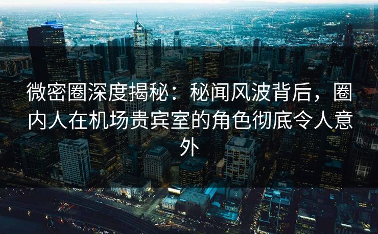 微密圈深度揭秘：秘闻风波背后，圈内人在机场贵宾室的角色彻底令人意外