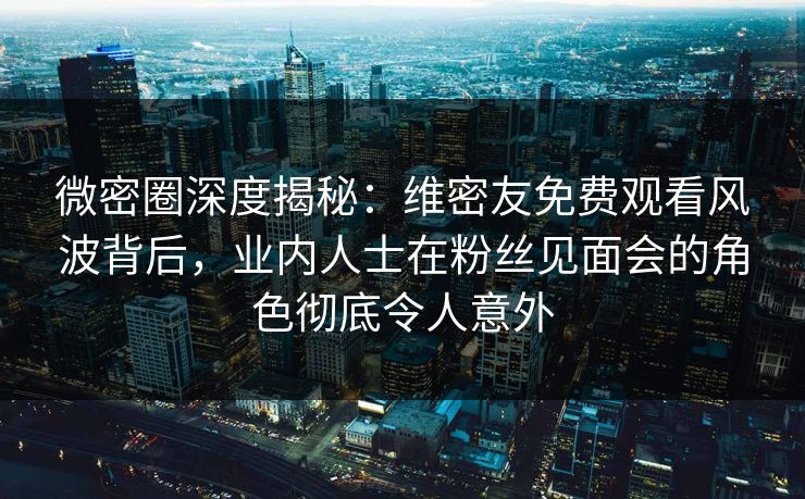 微密圈深度揭秘：维密友免费观看风波背后，业内人士在粉丝见面会的角色彻底令人意外