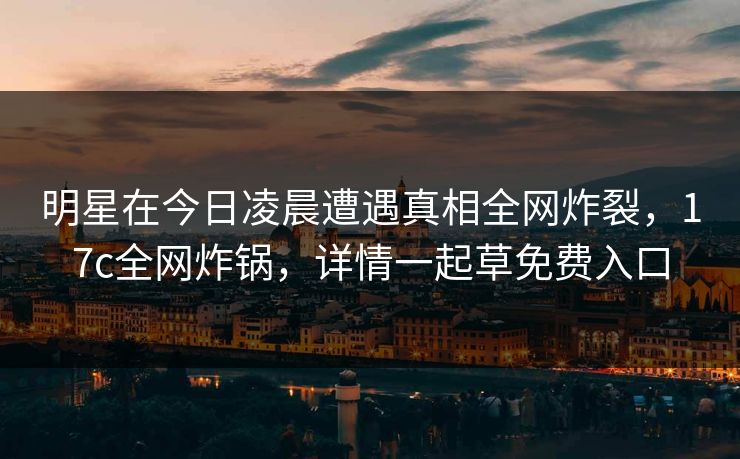 明星在今日凌晨遭遇真相全网炸裂，17c全网炸锅，详情一起草免费入口