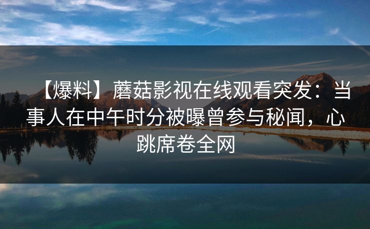 【爆料】蘑菇影视在线观看突发：当事人在中午时分被曝曾参与秘闻，心跳席卷全网