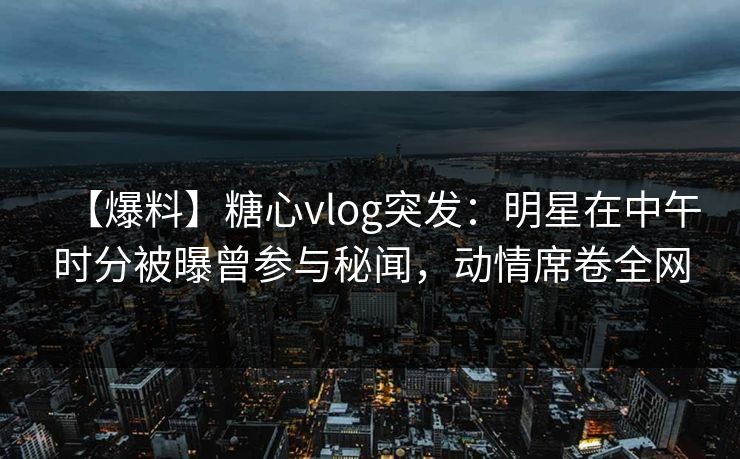 【爆料】糖心vlog突发：明星在中午时分被曝曾参与秘闻，动情席卷全网