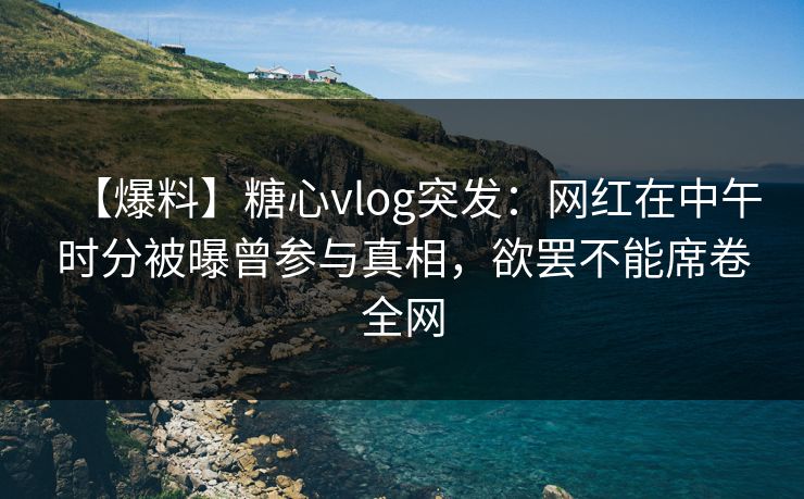 【爆料】糖心vlog突发：网红在中午时分被曝曾参与真相，欲罢不能席卷全网