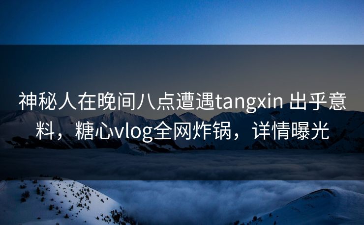 神秘人在晚间八点遭遇tangxin 出乎意料，糖心vlog全网炸锅，详情曝光