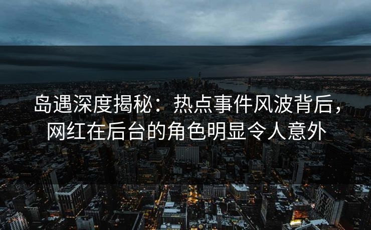 岛遇深度揭秘：热点事件风波背后，网红在后台的角色明显令人意外