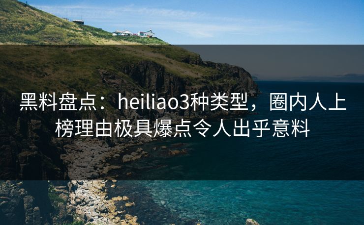 黑料盘点：heiliao3种类型，圈内人上榜理由极具爆点令人出乎意料