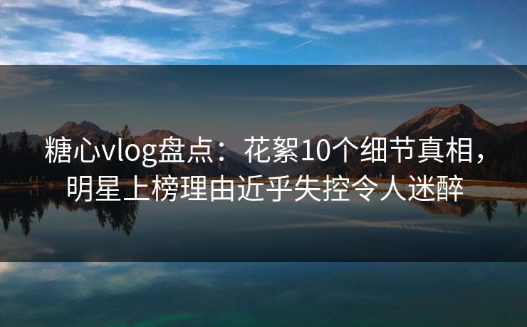 糖心vlog盘点：花絮10个细节真相，明星上榜理由近乎失控令人迷醉