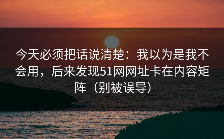 今天必须把话说清楚：我以为是我不会用，后来发现51网网址卡在内容矩阵（别被误导）