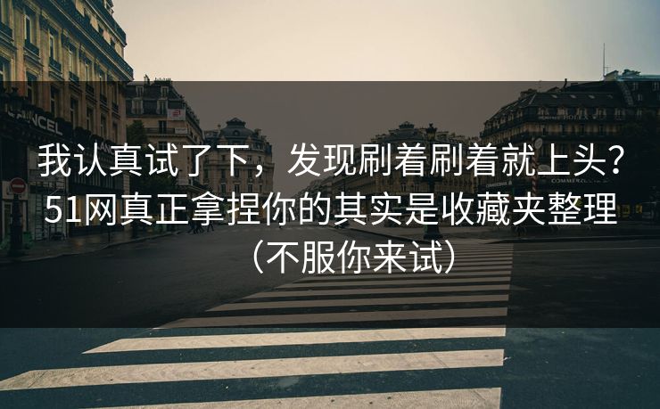 我认真试了下，发现刷着刷着就上头？51网真正拿捏你的其实是收藏夹整理（不服你来试）