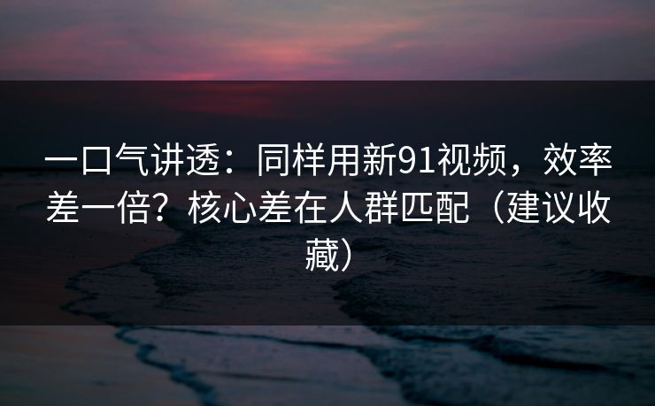 一口气讲透：同样用新91视频，效率差一倍？核心差在人群匹配（建议收藏）